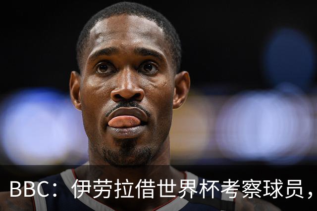 BBC：伊劳拉借世界杯考察球员，维尔茨、伊萨克发挥出色利好红军